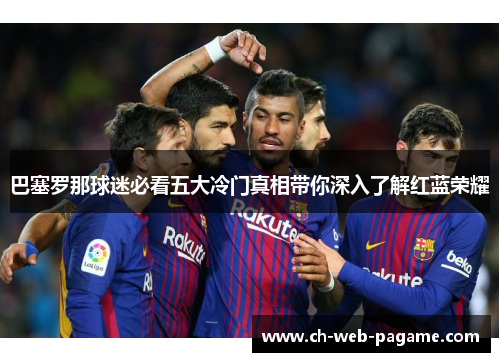 巴塞罗那球迷必看五大冷门真相带你深入了解红蓝荣耀 巴塞罗那球迷必看五大冷门真相带你深入了解红蓝荣耀